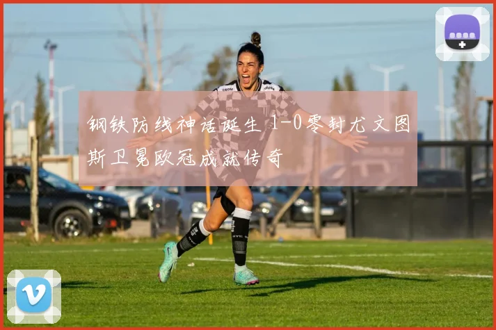 钢铁防线神话诞生 1-0零封尤文图斯卫冕欧冠成就传奇