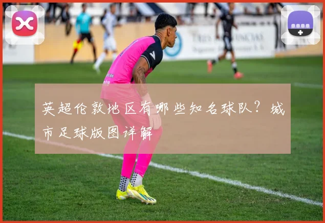 英超伦敦地区有哪些知名球队？城市足球版图详解