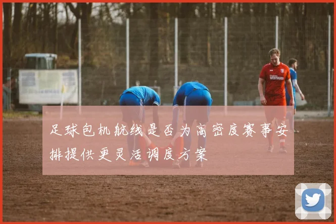 足球包机航线是否为高密度赛事安排提供更灵活调度方案