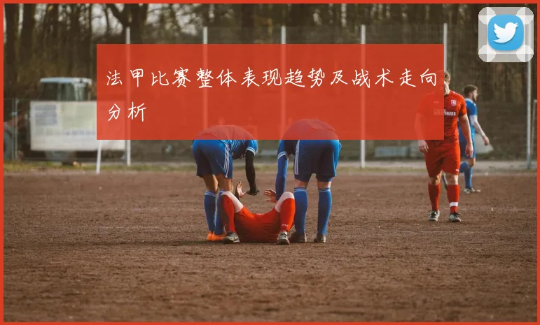 法甲比赛整体表现趋势及战术走向分析